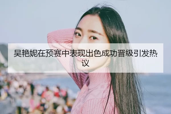 吴艳妮在预赛中表现出色成功晋级引发热议